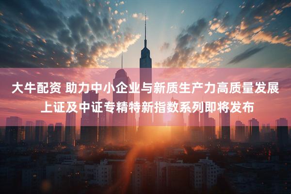 大牛配资 助力中小企业与新质生产力高质量发展 上证及中证专精特新指数系列即将发布