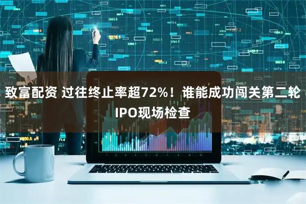 致富配资 过往终止率超72%！谁能成功闯关第二轮IPO现场检查