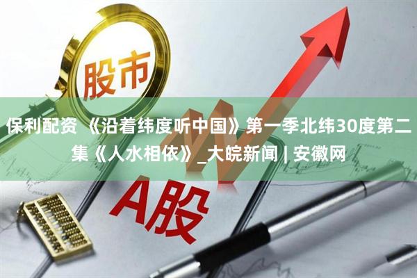 保利配资 《沿着纬度听中国》第一季北纬30度第二集《人水相依》_大皖新闻 | 安徽网