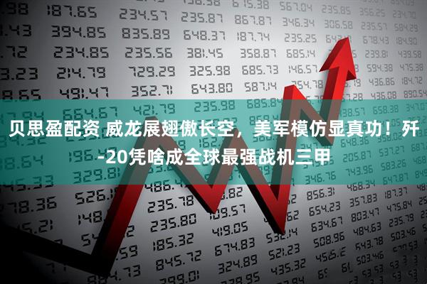 贝思盈配资 威龙展翅傲长空，美军模仿显真功！歼-20凭啥成全球最强战机三甲