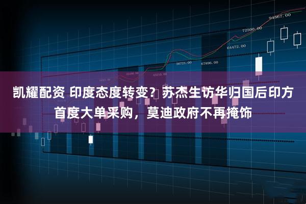 凯耀配资 印度态度转变？苏杰生访华归国后印方首度大单采购，莫迪政府不再掩饰