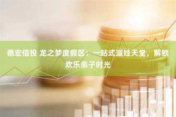 德宏信投 龙之梦度假区：一站式遛娃天堂，解锁欢乐亲子时光