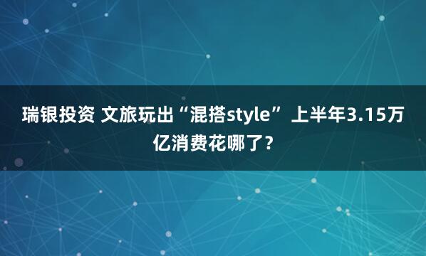 瑞银投资 文旅玩出“混搭style” 上半年3.15万亿消费花哪了？