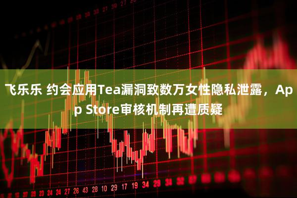 飞乐乐 约会应用Tea漏洞致数万女性隐私泄露，App Store审核机制再遭质疑