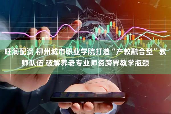 旺润配资 柳州城市职业学院打造“产教融合型”教师队伍 破解养老专业师资跨界教学瓶颈