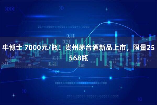 牛博士 7000元/瓶！贵州茅台酒新品上市，限量25568瓶