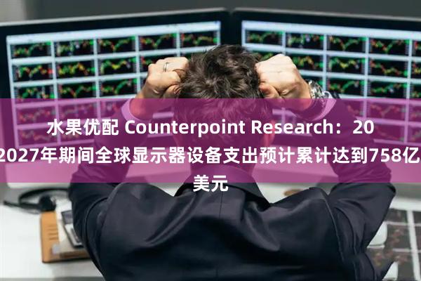 水果优配 Counterpoint Research：2020-2027年期间全球显示器设备支出预计累计达到758亿美元