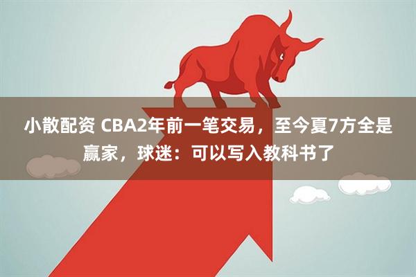 小散配资 CBA2年前一笔交易，至今夏7方全是赢家，球迷：可以写入教科书了