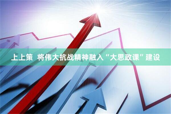 上上策  将伟大抗战精神融入“大思政课”建设
