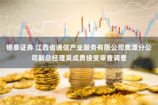 银泰证券 江西省通信产业服务有限公司鹰潭分公司副总经理吴成勇接受审查调查
