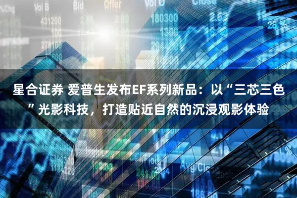 星合证券 爱普生发布EF系列新品：以“三芯三色”光影科技，打造贴近自然的沉浸观影体验