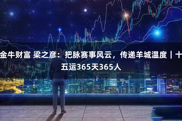 金牛财富 梁之彦：把脉赛事风云，传递羊城温度｜十五运365天365人