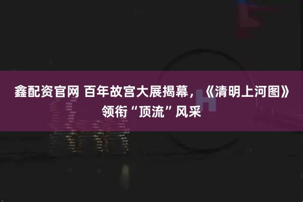 鑫配资官网 百年故宫大展揭幕，《清明上河图》领衔“顶流”风采