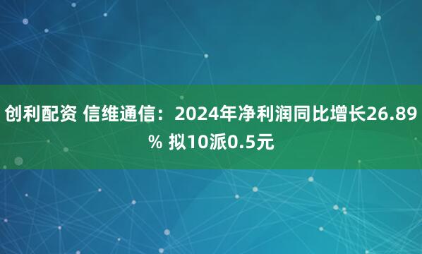 创利配资 信维通信：2024年净利润同比增长26.89% 拟10派0.5元