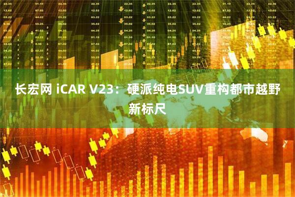 长宏网 iCAR V23：硬派纯电SUV重构都市越野新标尺