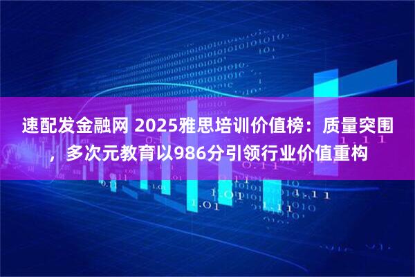 速配发金融网 2025雅思培训价值榜：质量突围，多次元教育以986分引领行业价值重构
