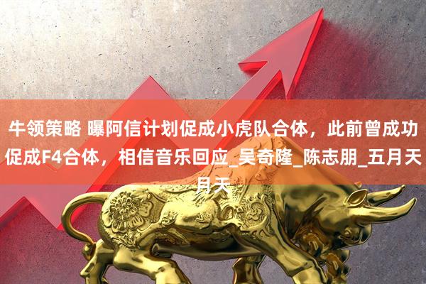 牛领策略 曝阿信计划促成小虎队合体，此前曾成功促成F4合体，相信音乐回应_吴奇隆_陈志朋_五月天