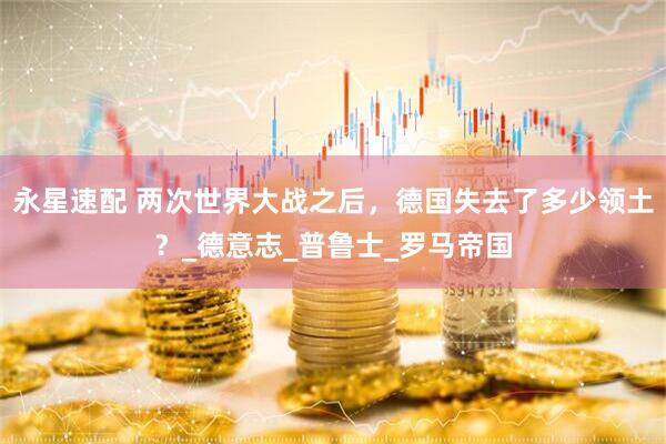 永星速配 两次世界大战之后，德国失去了多少领土？_德意志_普鲁士_罗马帝国